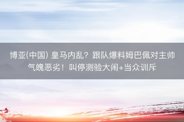 博亚(中国) 皇马内乱？跟队爆料姆巴佩对主帅气魄恶劣！叫停测验大闹+当众训斥