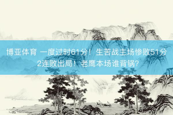 博亚体育 一度过时61分！生苦战主场惨败51分 2连败出局！老鹰本场谁背锅？