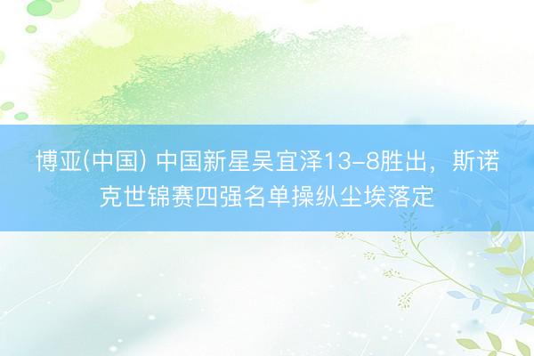 博亚(中国) 中国新星吴宜泽13-8胜出，斯诺克世锦赛四强名单操纵尘埃落定