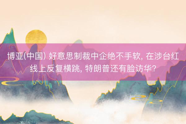 博亚(中国) 好意思制裁中企绝不手软， 在涉台红线上反复横跳， 特朗普还有脸访华?