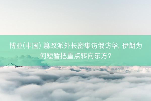 博亚(中国) 篡改派外长密集访俄访华， 伊朗为何短暂把重点转向东方?