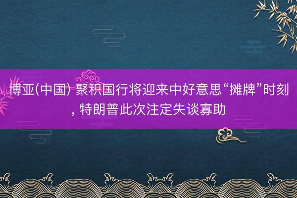 博亚(中国) 聚积国行将迎来中好意思“摊牌”时刻， 特朗普此次注定失谈寡助