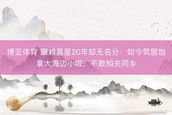 博亚体育 跟赖昌星20年却无名分：如今茕居加拿大海边小城，不敢相关同乡