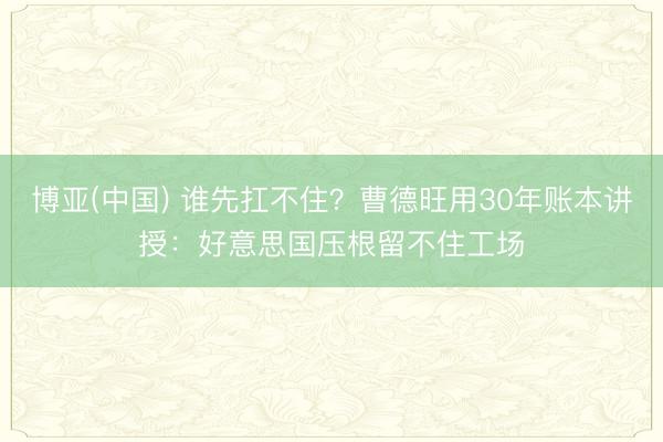 博亚(中国) 谁先扛不住?曹德旺用30年账本讲授:好意思国压根留不住工场