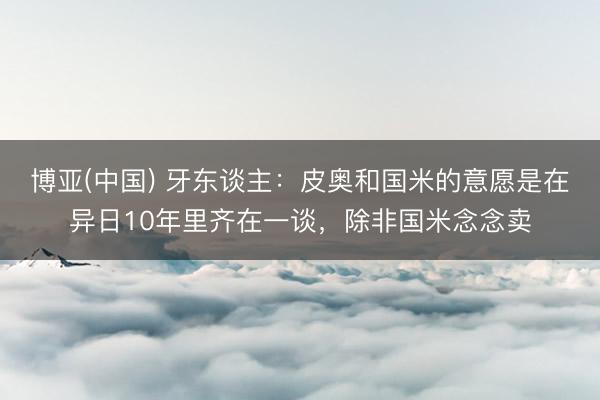 博亚(中国) 牙东谈主：皮奥和国米的意愿是在异日10年里齐在一谈，除非国米念念卖