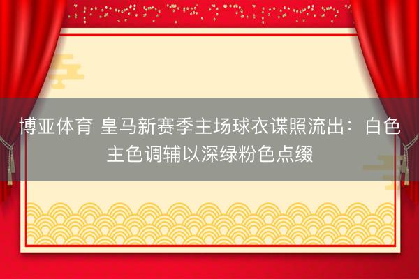 博亚体育 皇马新赛季主场球衣谍照流出：白色主色调辅以深绿粉色点缀