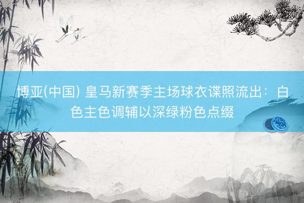 博亚(中国) 皇马新赛季主场球衣谍照流出：白色主色调辅以深绿粉色点缀