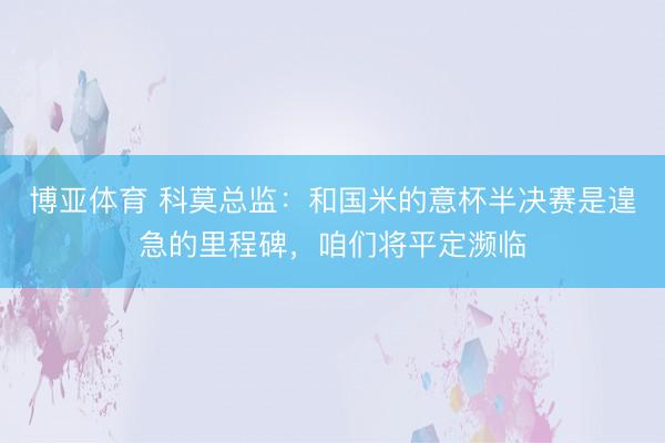 博亚体育 科莫总监：和国米的意杯半决赛是遑急的里程碑，咱们将平定濒临