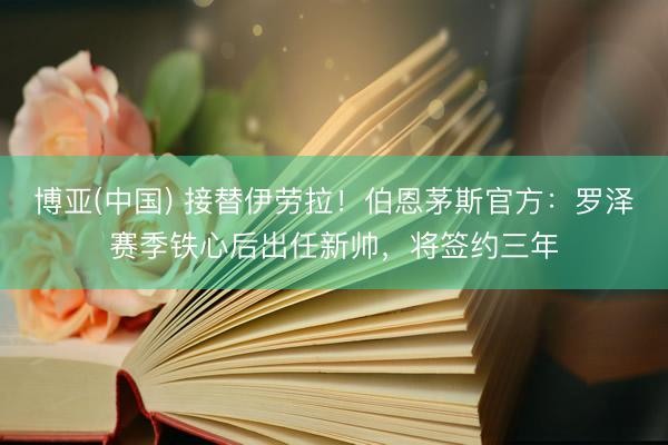 博亚(中国) 接替伊劳拉!伯恩茅斯官方:罗泽赛季铁心后出任新帅,将签约三年