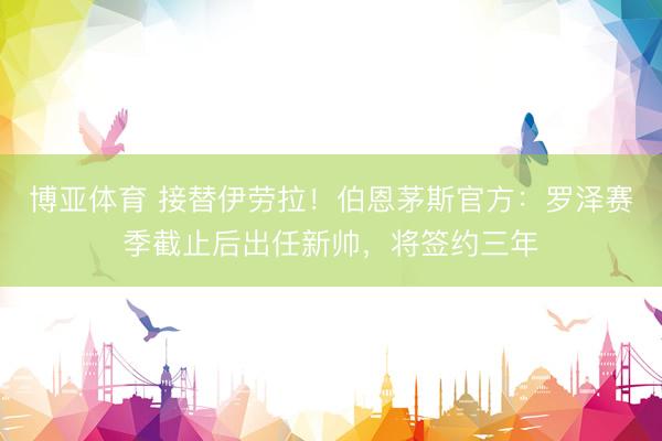 博亚体育 接替伊劳拉！伯恩茅斯官方：罗泽赛季截止后出任新帅，将签约三年