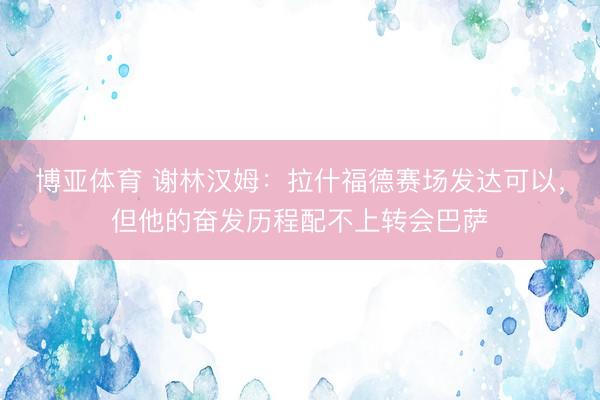 博亚体育 谢林汉姆：拉什福德赛场发达可以，但他的奋发历程配不上转会巴萨