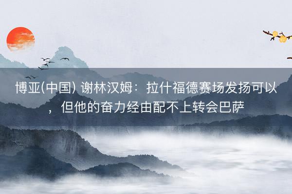 博亚(中国) 谢林汉姆：拉什福德赛场发扬可以，但他的奋力经由配不上转会巴萨