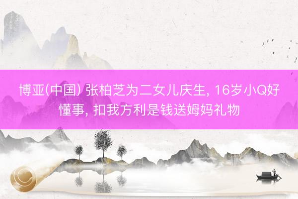 博亚(中国) 张柏芝为二女儿庆生， 16岁小Q好懂事， 扣我方利是钱送姆妈礼物