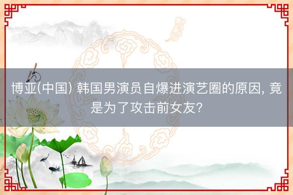 博亚(中国) 韩国男演员自爆进演艺圈的原因, 竟是为了攻击前女友?