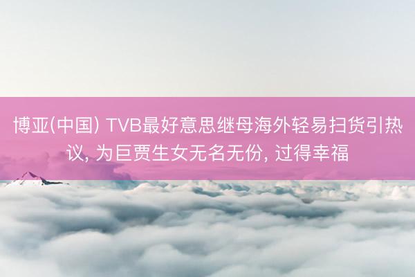 博亚(中国) TVB最好意思继母海外轻易扫货引热议, 为巨贾生女无名无份, 过得幸福