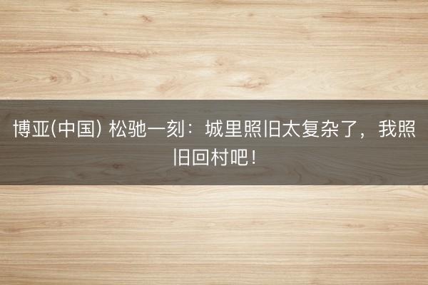 博亚(中国) 松驰一刻：城里照旧太复杂了，我照旧回村吧！