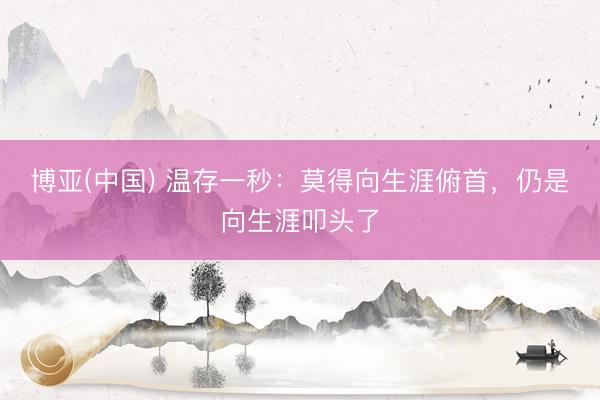 博亚(中国) 温存一秒：莫得向生涯俯首，仍是向生涯叩头了