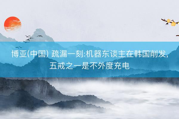 博亚(中国) 疏漏一刻:机器东谈主在韩国削发，五戒之一是不外度充电