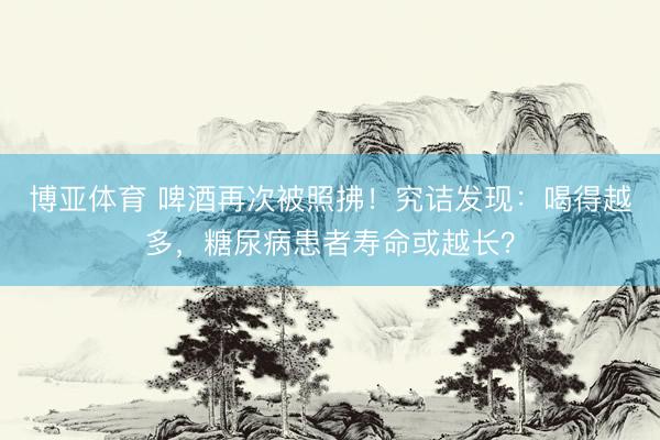 博亚体育 啤酒再次被照拂！究诘发现：喝得越多，糖尿病患者寿命或越长？
