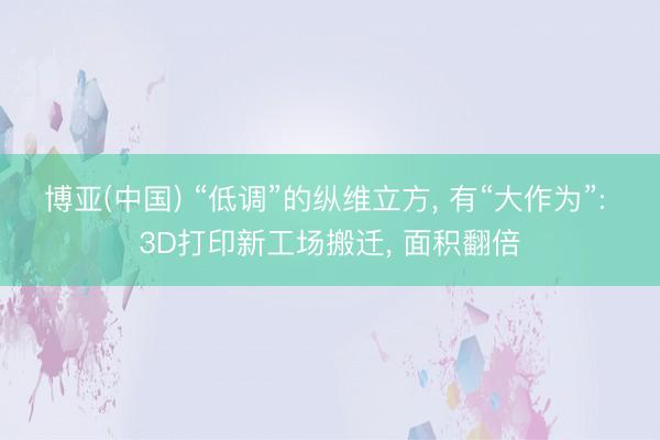 博亚(中国) “低调”的纵维立方， 有“大作为”: 3D打印新工场搬迁， 面积翻倍