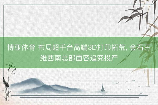 博亚体育 布局超千台高端3D打印拓荒， 金石三维西南总部面容追究投产