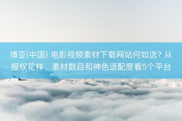 博亚(中国) 电影视频素材下载网站何如选? 从授权花样、素材数目和神色适配度看5个平台