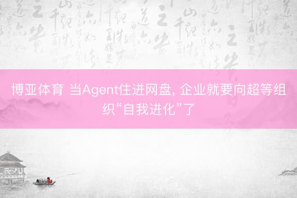博亚体育 当Agent住进网盘， 企业就要向超等组织“自我进化”了