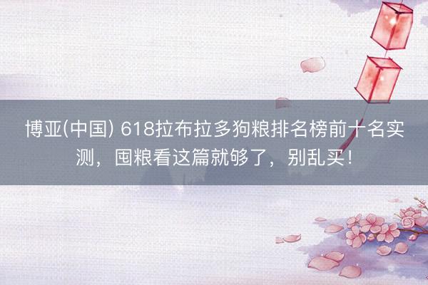 博亚(中国) 618拉布拉多狗粮排名榜前十名实测，囤粮看这篇就够了，别乱买！