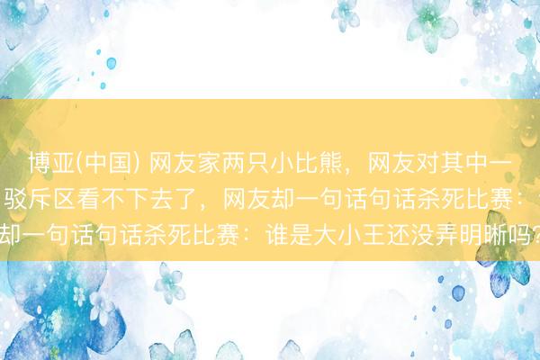 博亚(中国) 网友家两只小比熊，网友对其中一只偏心卓越，处处覆盖，驳斥区看不下去了，网友却一句话句话杀死比赛：谁是大小王还没弄明晰吗？