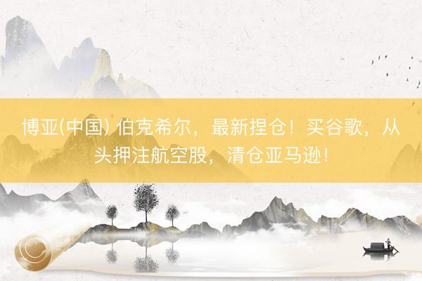 博亚(中国) 伯克希尔，最新捏仓！买谷歌，从头押注航空股，清仓亚马逊！