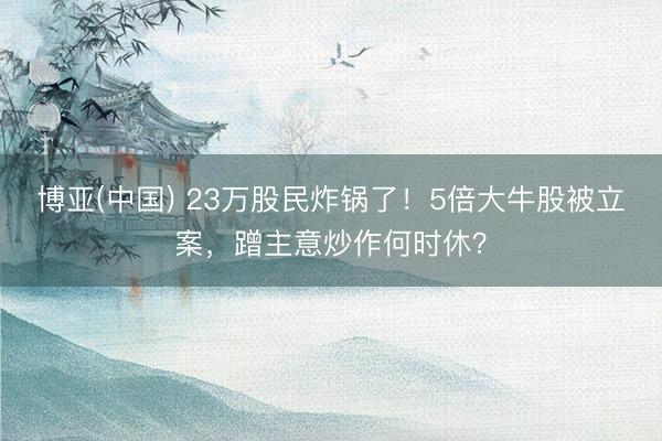博亚(中国) 23万股民炸锅了!5倍大牛股被立案,蹭主意炒作何时休?