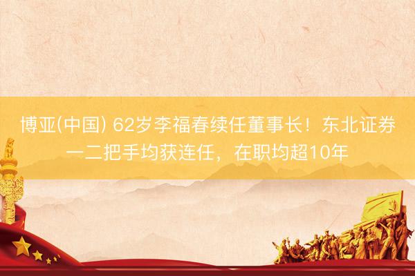 博亚(中国) 62岁李福春续任董事长！东北证券一二把手均获连任，在职均超10年