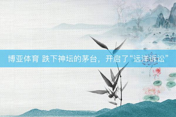 博亚体育 跌下神坛的茅台，开启了“远洋诉讼”