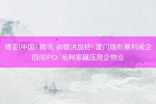博亚(中国) 腾讯 俞敏洪加持! 厦门隐形暴利闽企四闯IPO: 毛利率碾压房企物业