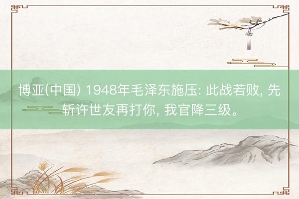 博亚(中国) 1948年毛泽东施压: 此战若败， 先斩许世友再打你， 我官降三级。