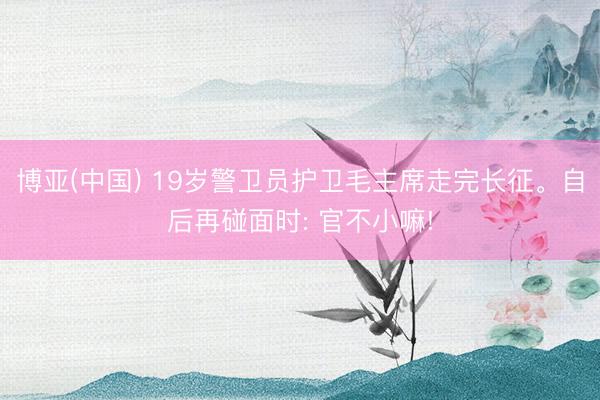 博亚(中国) 19岁警卫员护卫毛主席走完长征。自后再碰面时: 官不小嘛!