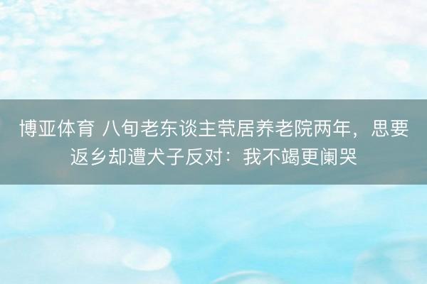 博亚体育 八旬老东谈主茕居养老院两年，思要返乡却遭犬子反对：我不竭更阑哭