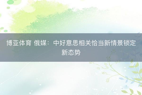 博亚体育 俄媒：中好意思相关恰当新情景锁定新态势