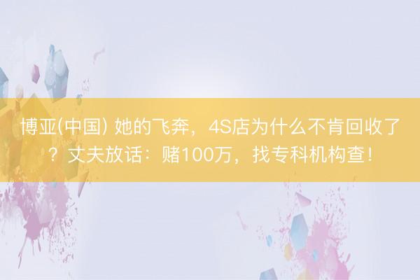 博亚(中国) 她的飞奔，4S店为什么不肯回收了？丈夫放话：赌100万，找专科机构查！