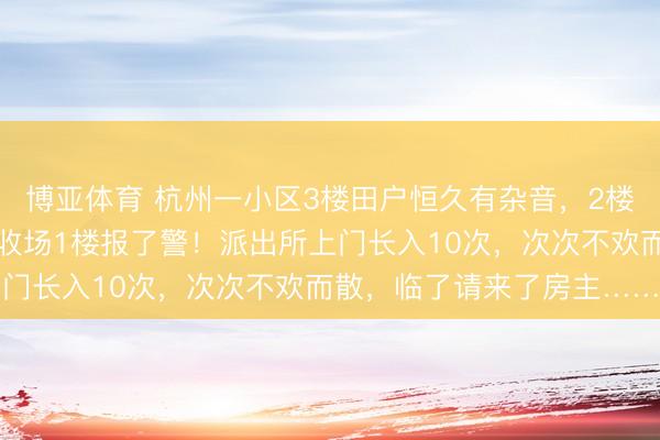 博亚体育 杭州一小区3楼田户恒久有杂音，2楼小夫妇买震楼器反击，收场1楼报了警！派出所上门长入10次，次次不欢而散，临了请来了房主……