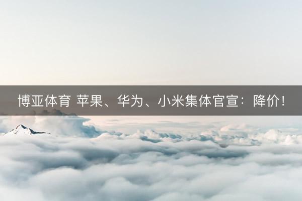 博亚体育 苹果、华为、小米集体官宣：降价！