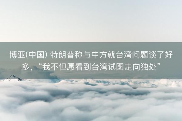 博亚(中国) 特朗普称与中方就台湾问题谈了好多，“我不但愿看到台湾试图走向独处”