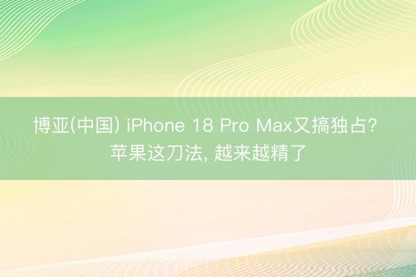 博亚(中国) iPhone 18 Pro Max又搞独占? 苹果这刀法， 越来越精了