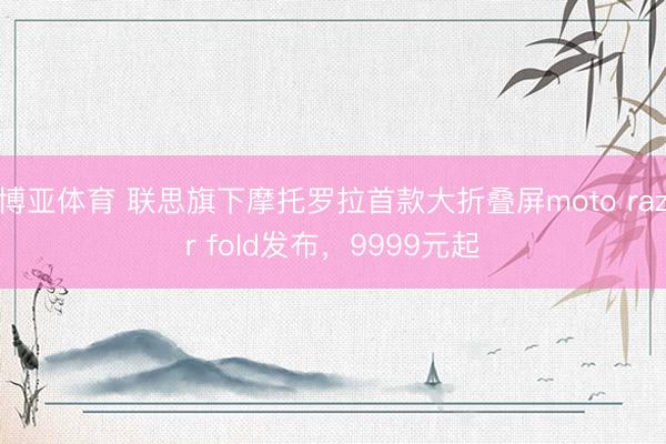 博亚体育 联思旗下摩托罗拉首款大折叠屏moto razr fold发布，9999元起