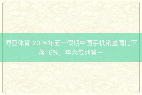 博亚体育 2026年五一假期中国手机销量同比下落16%，华为位列第一