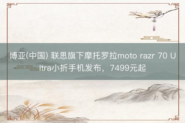 博亚(中国) 联思旗下摩托罗拉moto razr 70 Ultra小折手机发布，7499元起
