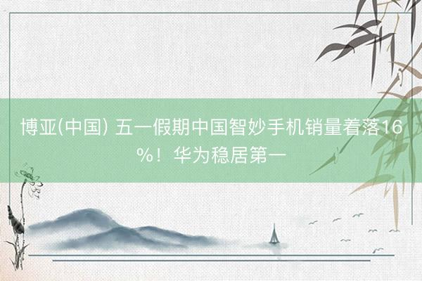 博亚(中国) 五一假期中国智妙手机销量着落16%！华为稳居第一