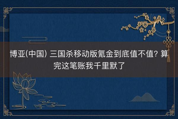 博亚(中国) 三国杀移动版氪金到底值不值? 算完这笔账我千里默了