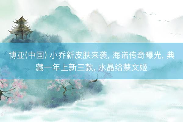 博亚(中国) 小乔新皮肤来袭， 海诺传奇曝光， 典藏一年上新三款， 水晶给蔡文姬