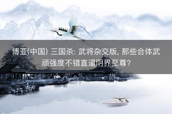 博亚(中国) 三国杀: 武将杂交版， 那些合体武顽强度不错直逼阴界至尊?